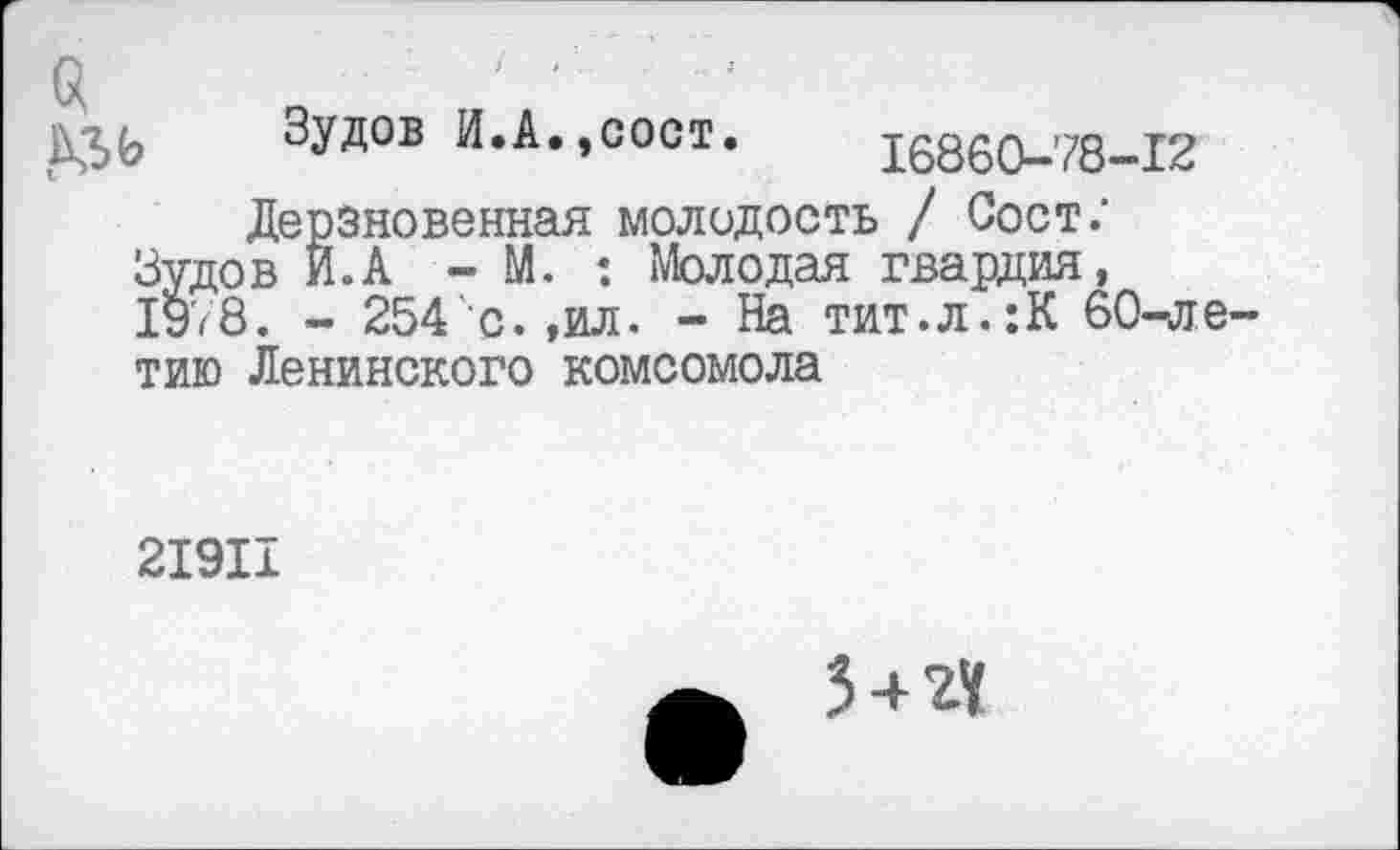 ﻿$
Зудов И.А.,сост. 16860-78-12 Дерзновенная молодость / Сост;
Зудов И.А - М. : Молодая гвардия, 1978. - 254 с.,ил. - На тит.л.:К 60-ле-тию Ленинского комсомола
21911